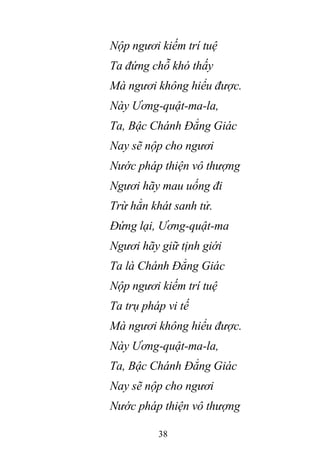 38
Nộp ngươi kiếm trí tuệ
Ta đứng chỗ khó thấy
Mà ngươi không hiểu được.
Này Ương-quật-ma-la,
Ta, Bậc Chánh Đẳng Giác
Nay sẽ nộp cho ngươi
Nước pháp thiện vô thượng
Ngươi hãy mau uống đi
Trừ hẳn khát sanh tử.
Đứng lại, Ương-quật-ma
Ngươi hãy giữ tịnh giới
Ta là Chánh Đẳng Giác
Nộp ngươi kiếm trí tuệ
Ta trụ pháp vi tế
Mà ngươi không hiểu được.
Này Ương-quật-ma-la,
Ta, Bậc Chánh Đẳng Giác
Nay sẽ nộp cho ngươi
Nước pháp thiện vô thượng
 