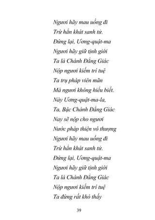 39
Ngươi hãy mau uống đi
Trừ hẳn khát sanh tử.
Đứng lại, Ương-quật-ma
Ngươi hãy giữ tịnh giới
Ta là Chánh Đẳng Giác
Nộp ngươi kiếm trí tuệ
Ta trụ pháp viên mãn
Mà ngươi không hiểu biết.
Này Ương-quật-ma-la,
Ta, Bậc Chánh Đẳng Giác
Nay sẽ nộp cho ngươi
Nước pháp thiện vô thượng
Ngươi hãy mau uống đi
Trừ hẳn khát sanh tử.
Đứng lại, Ương-quật-ma
Ngươi hãy giữ tịnh giới
Ta là Chánh Đẳng Giác
Nộp ngươi kiếm trí tuệ
Ta đứng rất khó thấy
 