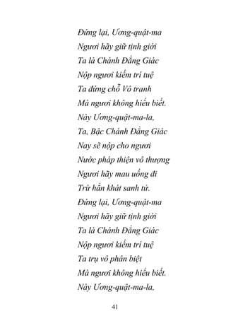 41
Đứng lại, Ương-quật-ma
Ngươi hãy giữ tịnh giới
Ta là Chánh Đẳng Giác
Nộp ngươi kiếm trí tuệ
Ta đứng chỗ Vô tranh
Mà ngươi không hiểu biết.
Này Ương-quật-ma-la,
Ta, Bậc Chánh Đẳng Giác
Nay sẽ nộp cho ngươi
Nước pháp thiện vô thượng
Ngươi hãy mau uống đi
Trừ hẳn khát sanh tử.
Đứng lại, Ương-quật-ma
Ngươi hãy giữ tịnh giới
Ta là Chánh Đẳng Giác
Nộp ngươi kiếm trí tuệ
Ta trụ vô phân biệt
Mà ngươi không hiểu biết.
Này Ương-quật-ma-la,
 