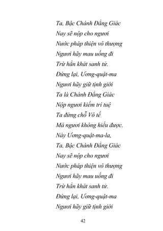 42
Ta, Bậc Chánh Đẳng Giác
Nay sẽ nộp cho ngươi
Nước pháp thiện vô thượng
Ngươi hãy mau uống đi
Trừ hẳn khát sanh tử.
Đứng lại, Ương-quật-ma
Ngươi hãy giữ tịnh giới
Ta là Chánh Đẳng Giác
Nộp ngươi kiếm trí tuệ
Ta đứng chỗ Vô tế
Mà ngươi không hiểu được.
Này Ương-quật-ma-la,
Ta, Bậc Chánh Đẳng Giác
Nay sẽ nộp cho ngươi
Nước pháp thiện vô thượng
Ngươi hãy mau uống đi
Trừ hẳn khát sanh tử.
Đứng lại, Ương-quật-ma
Ngươi hãy giữ tịnh giới
 