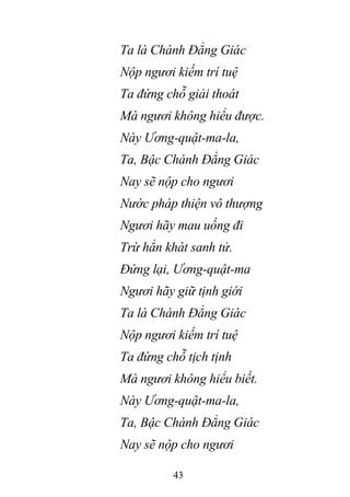 43
Ta là Chánh Đẳng Giác
Nộp ngươi kiếm trí tuệ
Ta đứng chỗ giải thoát
Mà ngươi không hiểu được.
Này Ương-quật-ma-la,
Ta, Bậc Chánh Đẳng Giác
Nay sẽ nộp cho ngươi
Nước pháp thiện vô thượng
Ngươi hãy mau uống đi
Trừ hẳn khát sanh tử.
Đứng lại, Ương-quật-ma
Ngươi hãy giữ tịnh giới
Ta là Chánh Đẳng Giác
Nộp ngươi kiếm trí tuệ
Ta đứng chỗ tịch tịnh
Mà ngươi không hiểu biết.
Này Ương-quật-ma-la,
Ta, Bậc Chánh Đẳng Giác
Nay sẽ nộp cho ngươi
 
