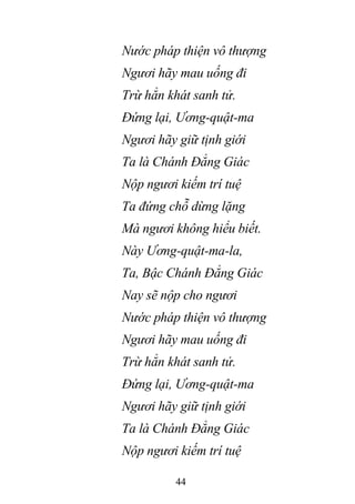 44
Nước pháp thiện vô thượng
Ngươi hãy mau uống đi
Trừ hẳn khát sanh tử.
Đứng lại, Ương-quật-ma
Ngươi hãy giữ tịnh giới
Ta là Chánh Đẳng Giác
Nộp ngươi kiếm trí tuệ
Ta đứng chỗ dừng lặng
Mà ngươi không hiểu biết.
Này Ương-quật-ma-la,
Ta, Bậc Chánh Đẳng Giác
Nay sẽ nộp cho ngươi
Nước pháp thiện vô thượng
Ngươi hãy mau uống đi
Trừ hẳn khát sanh tử.
Đứng lại, Ương-quật-ma
Ngươi hãy giữ tịnh giới
Ta là Chánh Đẳng Giác
Nộp ngươi kiếm trí tuệ
 