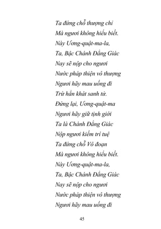 45
Ta đứng chỗ thượng chỉ
Mà ngươi không hiểu biết.
Này Ương-quật-ma-la,
Ta, Bậc Chánh Đẳng Giác
Nay sẽ nộp cho ngươi
Nước pháp thiện vô thượng
Ngươi hãy mau uống đi
Trừ hẳn khát sanh tử.
Đứng lại, Ương-quật-ma
Ngươi hãy giữ tịnh giới
Ta là Chánh Đẳng Giác
Nộp ngươi kiếm trí tuệ
Ta đứng chỗ Vô đoạn
Mà ngươi không hiểu biết.
Này Ương-quật-ma-la,
Ta, Bậc Chánh Đẳng Giác
Nay sẽ nộp cho ngươi
Nước pháp thiện vô thượng
Ngươi hãy mau uống đi
 