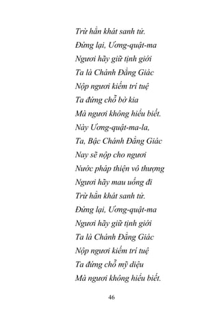 46
Trừ hẳn khát sanh tử.
Đứng lại, Ương-quật-ma
Ngươi hãy giữ tịnh giới
Ta là Chánh Đẳng Giác
Nộp ngươi kiếm trí tuệ
Ta đứng chỗ bờ kia
Mà ngươi không hiểu biết.
Này Ương-quật-ma-la,
Ta, Bậc Chánh Đẳng Giác
Nay sẽ nộp cho ngươi
Nước pháp thiện vô thượng
Ngươi hãy mau uống đi
Trừ hẳn khát sanh tử.
Đứng lại, Ương-quật-ma
Ngươi hãy giữ tịnh giới
Ta là Chánh Đẳng Giác
Nộp ngươi kiếm trí tuệ
Ta đứng chỗ mỹ diệu
Mà ngươi không hiểu biết.
 