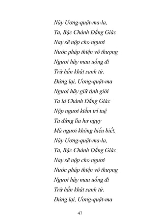47
Này Ương-quật-ma-la,
Ta, Bậc Chánh Đẳng Giác
Nay sẽ nộp cho ngươi
Nước pháp thiện vô thượng
Ngươi hãy mau uống đi
Trừ hẳn khát sanh tử.
Đứng lại, Ương-quật-ma
Ngươi hãy giữ tịnh giới
Ta là Chánh Đẳng Giác
Nộp ngươi kiếm trí tuệ
Ta đứng lìa hư ngụy
Mà ngươi không hiểu biết.
Này Ương-quật-ma-la,
Ta, Bậc Chánh Đẳng Giác
Nay sẽ nộp cho ngươi
Nước pháp thiện vô thượng
Ngươi hãy mau uống đi
Trừ hẳn khát sanh tử.
Đứng lại, Ương-quật-ma
 