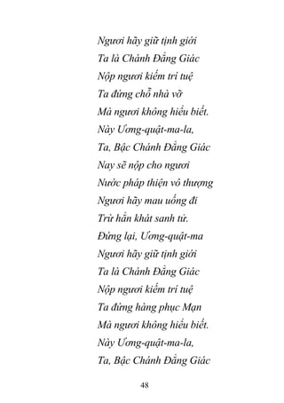 48
Ngươi hãy giữ tịnh giới
Ta là Chánh Đẳng Giác
Nộp ngươi kiếm trí tuệ
Ta đứng chỗ nhà vỡ
Mà ngươi không hiểu biết.
Này Ương-quật-ma-la,
Ta, Bậc Chánh Đẳng Giác
Nay sẽ nộp cho ngươi
Nước pháp thiện vô thượng
Ngươi hãy mau uống đi
Trừ hẳn khát sanh tử.
Đứng lại, Ương-quật-ma
Ngươi hãy giữ tịnh giới
Ta là Chánh Đẳng Giác
Nộp ngươi kiếm trí tuệ
Ta đứng hàng phục Mạn
Mà ngươi không hiểu biết.
Này Ương-quật-ma-la,
Ta, Bậc Chánh Đẳng Giác
 