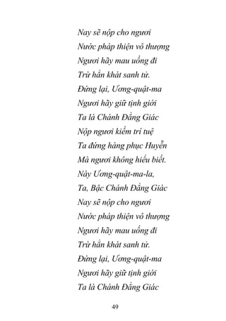 49
Nay sẽ nộp cho ngươi
Nước pháp thiện vô thượng
Ngươi hãy mau uống đi
Trừ hẳn khát sanh tử.
Đứng lại, Ương-quật-ma
Ngươi hãy giữ tịnh giới
Ta là Chánh Đẳng Giác
Nộp ngươi kiếm trí tuệ
Ta đứng hàng phục Huyễn
Mà ngươi không hiểu biết.
Này Ương-quật-ma-la,
Ta, Bậc Chánh Đẳng Giác
Nay sẽ nộp cho ngươi
Nước pháp thiện vô thượng
Ngươi hãy mau uống đi
Trừ hẳn khát sanh tử.
Đứng lại, Ương-quật-ma
Ngươi hãy giữ tịnh giới
Ta là Chánh Đẳng Giác
 