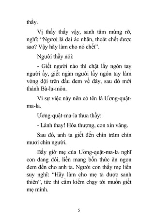 5
thầy.
Vị thầy thấy vậy, sanh tâm mừng rỡ,
nghĩ: “Ngươi là đại ác nhân, thoát chết được
sao? Vậy hãy làm cho nó chết”.
Người thầy nói:
- Giết người nào thì chặt lấy ngón tay
người ấy, giết ngàn người lấy ngón tay làm
vòng đội trên đầu đem về đây, sau đó mới
thành Bà-la-môn.
Vì sự việc này nên có tên là Ương-quật-
ma-la.
Ương-quật-ma-la thưa thầy:
- Lành thay! Hòa thượng, con xin vâng.
Sau đó, anh ta giết đến chín trăm chín
mươi chín người.
Bấy giờ mẹ của Ương-quật-ma-la nghĩ
con đang đói, liền mang bốn thức ăn ngon
đem đến cho anh ta. Người con thấy mẹ liền
suy nghĩ: “Hãy làm cho mẹ ta được sanh
thiên”, tức thì cầm kiếm chạy tới muốn giết
mẹ mình.
 