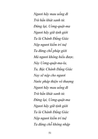 51
Ngươi hãy mau uống đi
Trừ hẳn khát sanh tử.
Đứng lại, Ương-quật-ma
Ngươi hãy giữ tịnh giới
Ta là Chánh Đẳng Giác
Nộp ngươi kiếm trí tuệ
Ta đứng chỗ pháp giới
Mà ngươi không hiểu được.
Này Ương-quật-ma-la,
Ta, Bậc Chánh Đẳng Giác
Nay sẽ nộp cho ngươi
Nước pháp thiện vô thượng
Ngươi hãy mau uống đi
Trừ hẳn khát sanh tử.
Đứng lại, Ương-quật-ma
Ngươi hãy giữ tịnh giới
Ta là Chánh Đẳng Giác
Nộp ngươi kiếm trí tuệ
Ta đứng chỗ không nhập
 