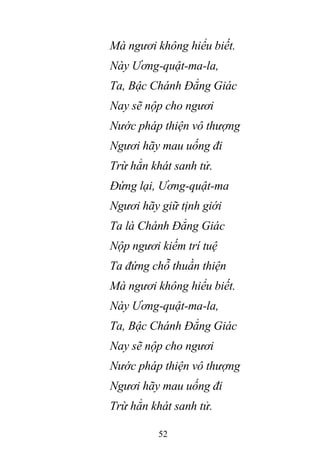 52
Mà ngươi không hiểu biết.
Này Ương-quật-ma-la,
Ta, Bậc Chánh Đẳng Giác
Nay sẽ nộp cho ngươi
Nước pháp thiện vô thượng
Ngươi hãy mau uống đi
Trừ hẳn khát sanh tử.
Đứng lại, Ương-quật-ma
Ngươi hãy giữ tịnh giới
Ta là Chánh Đẳng Giác
Nộp ngươi kiếm trí tuệ
Ta đứng chỗ thuần thiện
Mà ngươi không hiểu biết.
Này Ương-quật-ma-la,
Ta, Bậc Chánh Đẳng Giác
Nay sẽ nộp cho ngươi
Nước pháp thiện vô thượng
Ngươi hãy mau uống đi
Trừ hẳn khát sanh tử.
 
