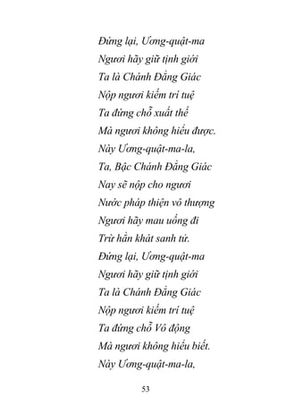 53
Đứng lại, Ương-quật-ma
Ngươi hãy giữ tịnh giới
Ta là Chánh Đẳng Giác
Nộp ngươi kiếm trí tuệ
Ta đứng chỗ xuất thế
Mà ngươi không hiểu được.
Này Ương-quật-ma-la,
Ta, Bậc Chánh Đẳng Giác
Nay sẽ nộp cho ngươi
Nước pháp thiện vô thượng
Ngươi hãy mau uống đi
Trừ hẳn khát sanh tử.
Đứng lại, Ương-quật-ma
Ngươi hãy giữ tịnh giới
Ta là Chánh Đẳng Giác
Nộp ngươi kiếm trí tuệ
Ta đứng chỗ Vô động
Mà ngươi không hiểu biết.
Này Ương-quật-ma-la,
 
