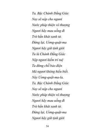 54
Ta, Bậc Chánh Đẳng Giác
Nay sẽ nộp cho ngươi
Nước pháp thiện vô thượng
Ngươi hãy mau uống đi
Trừ hẳn khát sanh tử.
Đứng lại, Ương-quật-ma
Ngươi hãy giữ tịnh giới
Ta là Chánh Đẳng Giác
Nộp ngươi kiếm trí tuệ
Ta đứng chỗ bảo điện
Mà ngươi không hiểu biết.
Này Ương-quật-ma-la,
Ta, Bậc Chánh Đẳng Giác
Nay sẽ nộp cho ngươi
Nước pháp thiện vô thượng
Ngươi hãy mau uống đi
Trừ hẳn khát sanh tử.
Đứng lại, Ương-quật-ma
Ngươi hãy giữ tịnh giới
 
