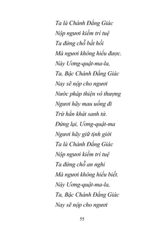55
Ta là Chánh Đẳng Giác
Nộp ngươi kiếm trí tuệ
Ta đứng chỗ bất hối
Mà ngươi không hiểu được.
Này Ương-quật-ma-la,
Ta, Bậc Chánh Đẳng Giác
Nay sẽ nộp cho ngươi
Nước pháp thiện vô thượng
Ngươi hãy mau uống đi
Trừ hẳn khát sanh tử.
Đứng lại, Ương-quật-ma
Ngươi hãy giữ tịnh giới
Ta là Chánh Đẳng Giác
Nộp ngươi kiếm trí tuệ
Ta đứng chỗ an nghỉ
Mà ngươi không hiểu biết.
Này Ương-quật-ma-la,
Ta, Bậc Chánh Đẳng Giác
Nay sẽ nộp cho ngươi
 