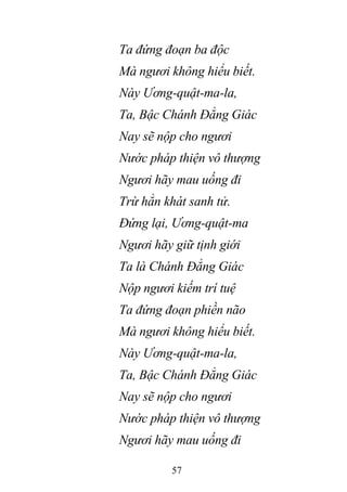 57
Ta đứng đoạn ba độc
Mà ngươi không hiểu biết.
Này Ương-quật-ma-la,
Ta, Bậc Chánh Đẳng Giác
Nay sẽ nộp cho ngươi
Nước pháp thiện vô thượng
Ngươi hãy mau uống đi
Trừ hẳn khát sanh tử.
Đứng lại, Ương-quật-ma
Ngươi hãy giữ tịnh giới
Ta là Chánh Đẳng Giác
Nộp ngươi kiếm trí tuệ
Ta đứng đoạn phiền não
Mà ngươi không hiểu biết.
Này Ương-quật-ma-la,
Ta, Bậc Chánh Đẳng Giác
Nay sẽ nộp cho ngươi
Nước pháp thiện vô thượng
Ngươi hãy mau uống đi
 