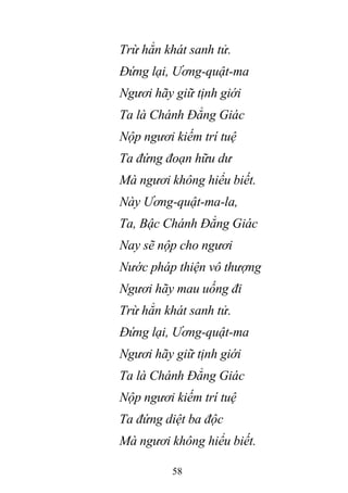 58
Trừ hẳn khát sanh tử.
Đứng lại, Ương-quật-ma
Ngươi hãy giữ tịnh giới
Ta là Chánh Đẳng Giác
Nộp ngươi kiếm trí tuệ
Ta đứng đoạn hữu dư
Mà ngươi không hiểu biết.
Này Ương-quật-ma-la,
Ta, Bậc Chánh Đẳng Giác
Nay sẽ nộp cho ngươi
Nước pháp thiện vô thượng
Ngươi hãy mau uống đi
Trừ hẳn khát sanh tử.
Đứng lại, Ương-quật-ma
Ngươi hãy giữ tịnh giới
Ta là Chánh Đẳng Giác
Nộp ngươi kiếm trí tuệ
Ta đứng diệt ba độc
Mà ngươi không hiểu biết.
 