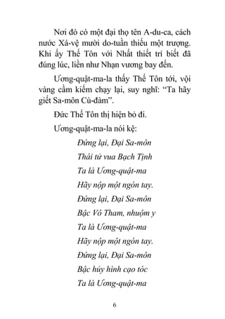 6
Nơi đó có một đại thọ tên A-du-ca, cách
nước Xá-vệ mười do-tuần thiếu một trượng.
Khi ấy Thế Tôn với Nhất thiết trí biết đã
đúng lúc, liền như Nhạn vương bay đến.
Ương-quật-ma-la thấy Thế Tôn tới, vội
vàng cầm kiếm chạy lại, suy nghĩ: “Ta hãy
giết Sa-môn Cù-đàm”.
Đức Thế Tôn thị hiện bỏ đi.
Ương-quật-ma-la nói kệ:
Đứng lại, Đại Sa-môn
Thái tử vua Bạch Tịnh
Ta là Ương-quật-ma
Hãy nộp một ngón tay.
Đứng lại, Đại Sa-môn
Bậc Vô Tham, nhuộm y
Ta là Ương-quật-ma
Hãy nộp một ngón tay.
Đứng lại, Đại Sa-môn
Bậc hủy hình cạo tóc
Ta là Ương-quật-ma
 