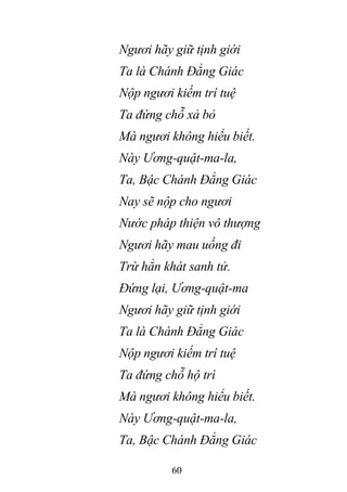 60
Ngươi hãy giữ tịnh giới
Ta là Chánh Đẳng Giác
Nộp ngươi kiếm trí tuệ
Ta đứng chỗ xả bỏ
Mà ngươi không hiểu biết.
Này Ương-quật-ma-la,
Ta, Bậc Chánh Đẳng Giác
Nay sẽ nộp cho ngươi
Nước pháp thiện vô thượng
Ngươi hãy mau uống đi
Trừ hẳn khát sanh tử.
Đứng lại, Ương-quật-ma
Ngươi hãy giữ tịnh giới
Ta là Chánh Đẳng Giác
Nộp ngươi kiếm trí tuệ
Ta đứng chỗ hộ trì
Mà ngươi không hiểu biết.
Này Ương-quật-ma-la,
Ta, Bậc Chánh Đẳng Giác
 