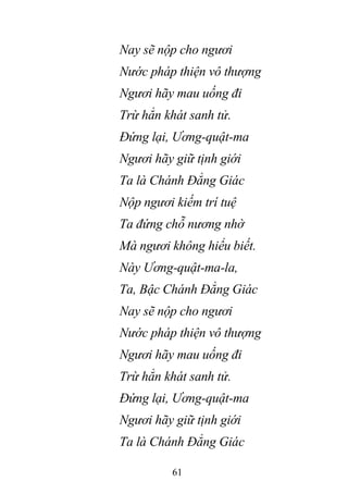 61
Nay sẽ nộp cho ngươi
Nước pháp thiện vô thượng
Ngươi hãy mau uống đi
Trừ hẳn khát sanh tử.
Đứng lại, Ương-quật-ma
Ngươi hãy giữ tịnh giới
Ta là Chánh Đẳng Giác
Nộp ngươi kiếm trí tuệ
Ta đứng chỗ nương nhờ
Mà ngươi không hiểu biết.
Này Ương-quật-ma-la,
Ta, Bậc Chánh Đẳng Giác
Nay sẽ nộp cho ngươi
Nước pháp thiện vô thượng
Ngươi hãy mau uống đi
Trừ hẳn khát sanh tử.
Đứng lại, Ương-quật-ma
Ngươi hãy giữ tịnh giới
Ta là Chánh Đẳng Giác
 