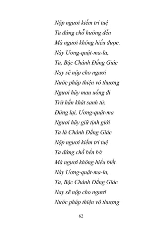 62
Nộp ngươi kiếm trí tuệ
Ta đứng chỗ hướng đến
Mà ngươi không hiểu được.
Này Ương-quật-ma-la,
Ta, Bậc Chánh Đẳng Giác
Nay sẽ nộp cho ngươi
Nước pháp thiện vô thượng
Ngươi hãy mau uống đi
Trừ hẳn khát sanh tử.
Đứng lại, Ương-quật-ma
Ngươi hãy giữ tịnh giới
Ta là Chánh Đẳng Giác
Nộp ngươi kiếm trí tuệ
Ta đứng chỗ bến bờ
Mà ngươi không hiểu biết.
Này Ương-quật-ma-la,
Ta, Bậc Chánh Đẳng Giác
Nay sẽ nộp cho ngươi
Nước pháp thiện vô thượng
 