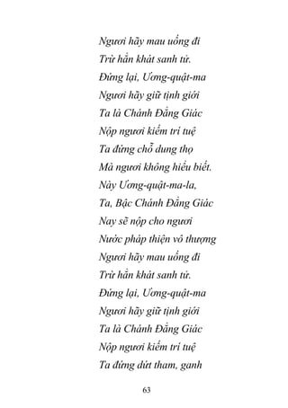 63
Ngươi hãy mau uống đi
Trừ hẳn khát sanh tử.
Đứng lại, Ương-quật-ma
Ngươi hãy giữ tịnh giới
Ta là Chánh Đẳng Giác
Nộp ngươi kiếm trí tuệ
Ta đứng chỗ dung thọ
Mà ngươi không hiểu biết.
Này Ương-quật-ma-la,
Ta, Bậc Chánh Đẳng Giác
Nay sẽ nộp cho ngươi
Nước pháp thiện vô thượng
Ngươi hãy mau uống đi
Trừ hẳn khát sanh tử.
Đứng lại, Ương-quật-ma
Ngươi hãy giữ tịnh giới
Ta là Chánh Đẳng Giác
Nộp ngươi kiếm trí tuệ
Ta đứng dứt tham, ganh
 