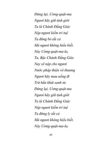 65
Đứng lại, Ương-quật-ma
Ngươi hãy giữ tịnh giới
Ta là Chánh Đẳng Giác
Nộp ngươi kiếm trí tuệ
Ta đứng bỏ tất cả
Mà ngươi không hiểu biết.
Này Ương-quật-ma-la,
Ta, Bậc Chánh Đẳng Giác
Nay sẽ nộp cho ngươi
Nước pháp thiện vô thượng
Ngươi hãy mau uống đi
Trừ hẳn khát sanh tử.
Đứng lại, Ương-quật-ma
Ngươi hãy giữ tịnh giới
Ta là Chánh Đẳng Giác
Nộp ngươi kiếm trí tuệ
Ta đứng ly tất cả
Mà ngươi không hiểu biết.
Này Ương-quật-ma-la,
 