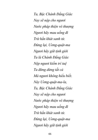66
Ta, Bậc Chánh Đẳng Giác
Nay sẽ nộp cho ngươi
Nước pháp thiện vô thượng
Ngươi hãy mau uống đi
Trừ hẳn khát sanh tử.
Đứng lại, Ương-quật-ma
Ngươi hãy giữ tịnh giới
Ta là Chánh Đẳng Giác
Nộp ngươi kiếm trí tuệ
Ta đứng dừng tất cả
Mà ngươi không hiểu biết.
Này Ương-quật-ma-la,
Ta, Bậc Chánh Đẳng Giác
Nay sẽ nộp cho ngươi
Nước pháp thiện vô thượng
Ngươi hãy mau uống đi
Trừ hẳn khát sanh tử.
Đứng lại, Ương-quật-ma
Ngươi hãy giữ tịnh giới
 