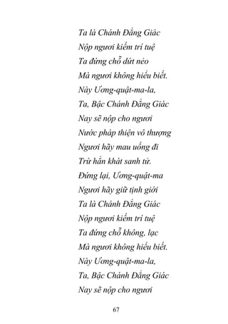 67
Ta là Chánh Đẳng Giác
Nộp ngươi kiếm trí tuệ
Ta đứng chỗ dứt nẻo
Mà ngươi không hiểu biết.
Này Ương-quật-ma-la,
Ta, Bậc Chánh Đẳng Giác
Nay sẽ nộp cho ngươi
Nước pháp thiện vô thượng
Ngươi hãy mau uống đi
Trừ hẳn khát sanh tử.
Đứng lại, Ương-quật-ma
Ngươi hãy giữ tịnh giới
Ta là Chánh Đẳng Giác
Nộp ngươi kiếm trí tuệ
Ta đứng chỗ không, lạc
Mà ngươi không hiểu biết.
Này Ương-quật-ma-la,
Ta, Bậc Chánh Đẳng Giác
Nay sẽ nộp cho ngươi
 
