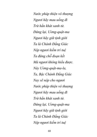 68
Nước pháp thiện vô thượng
Ngươi hãy mau uống đi
Trừ hẳn khát sanh tử.
Đứng lại, Ương-quật-ma
Ngươi hãy giữ tịnh giới
Ta là Chánh Đẳng Giác
Nộp ngươi kiếm trí tuệ
Ta đứng chỗ đoạn kết
Mà ngươi không hiểu được.
Này Ương-quật-ma-la,
Ta, Bậc Chánh Đẳng Giác
Nay sẽ nộp cho ngươi
Nước pháp thiện vô thượng
Ngươi hãy mau uống đi
Trừ hẳn khát sanh tử.
Đứng lại, Ương-quật-ma
Ngươi hãy giữ tịnh giới
Ta là Chánh Đẳng Giác
Nộp ngươi kiếm trí tuệ
 