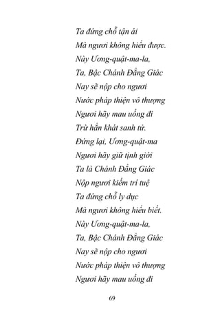 69
Ta đứng chỗ tận ái
Mà ngươi không hiểu được.
Này Ương-quật-ma-la,
Ta, Bậc Chánh Đẳng Giác
Nay sẽ nộp cho ngươi
Nước pháp thiện vô thượng
Ngươi hãy mau uống đi
Trừ hẳn khát sanh tử.
Đứng lại, Ương-quật-ma
Ngươi hãy giữ tịnh giới
Ta là Chánh Đẳng Giác
Nộp ngươi kiếm trí tuệ
Ta đứng chỗ ly dục
Mà ngươi không hiểu biết.
Này Ương-quật-ma-la,
Ta, Bậc Chánh Đẳng Giác
Nay sẽ nộp cho ngươi
Nước pháp thiện vô thượng
Ngươi hãy mau uống đi
 