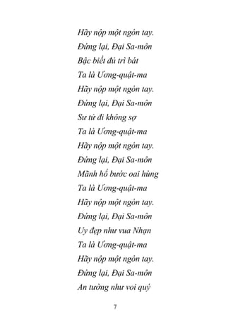 7
Hãy nộp một ngón tay.
Đứng lại, Đại Sa-môn
Bậc biết đủ trì bát
Ta là Ương-quật-ma
Hãy nộp một ngón tay.
Đứng lại, Đại Sa-môn
Sư tử đi không sợ
Ta là Ương-quật-ma
Hãy nộp một ngón tay.
Đứng lại, Đại Sa-môn
Mãnh hổ bước oai hùng
Ta là Ương-quật-ma
Hãy nộp một ngón tay.
Đứng lại, Đại Sa-môn
Uy đẹp như vua Nhạn
Ta là Ương-quật-ma
Hãy nộp một ngón tay.
Đứng lại, Đại Sa-môn
An tường như voi quý
 