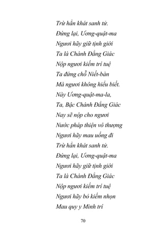 70
Trừ hẳn khát sanh tử.
Đứng lại, Ương-quật-ma
Ngươi hãy giữ tịnh giới
Ta là Chánh Đẳng Giác
Nộp ngươi kiếm trí tuệ
Ta đứng chỗ Niết-bàn
Mà ngươi không hiểu biết.
Này Ương-quật-ma-la,
Ta, Bậc Chánh Đẳng Giác
Nay sẽ nộp cho ngươi
Nước pháp thiện vô thượng
Ngươi hãy mau uống đi
Trừ hẳn khát sanh tử.
Đứng lại, Ương-quật-ma
Ngươi hãy giữ tịnh giới
Ta là Chánh Đẳng Giác
Nộp ngươi kiếm trí tuệ
Ngươi hãy bỏ kiếm nhọn
Mau quy y Minh trí
 