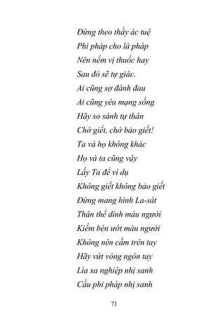 71
Đừng theo thầy ác tuệ
Phi pháp cho là pháp
Nên nếm vị thuốc hay
Sau đó sẽ tự giác.
Ai cũng sợ đánh đau
Ai cũng yêu mạng sống
Hãy so sánh tự thân
Chớ giết, chớ bảo giết!
Ta và họ không khác
Họ và ta cũng vậy
Lấy Ta để ví dụ
Không giết không bảo giết
Đừng mang hình La-sát
Thân thể dính máu người
Kiếm bén ướt máu người
Không nên cầm trên tay
Hãy vứt vòng ngón tay
Lìa xa nghiệp nhị sanh
Cầu phi pháp nhị sanh
 