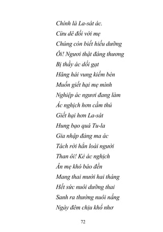 72
Chính là La-sát ác.
Cừu dê đối với mẹ
Chúng còn biết hiếu dưỡng
Ôi! Ngươi thật đáng thương
Bị thầy ác dối gạt
Hăng hái vung kiếm bén
Muốn giết hại mẹ mình
Nghiệp ác ngươi đang làm
Ác nghịch hơn cầm thú
Giết hại hơn La-sát
Hung bạo quá Tu-la
Gia nhập đảng ma ác
Tách rời hẳn loài người
Than ôi! Kẻ ác nghịch
Ân mẹ khó báo đền
Mang thai mười hai tháng
Hết sức nuôi dưỡng thai
Sanh ra thường nuôi nấng
Ngày đêm chịu khổ nhơ
 