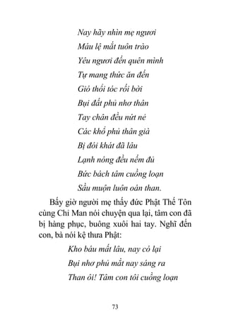 73
Nay hãy nhìn mẹ ngươi
Máu lệ mắt tuôn trào
Yêu ngươi đến quên mình
Tự mang thức ăn đến
Gió thổi tóc rối bời
Bụi đất phủ nhơ thân
Tay chân đều nứt nẻ
Các khổ phủ thân già
Bị đói khát đã lâu
Lạnh nóng đều nếm đủ
Bức bách tâm cuồng loạn
Sầu muộn luôn oán than.
Bấy giờ người mẹ thấy đức Phật Thế Tôn
cùng Chỉ Man nói chuyện qua lại, tâm con đã
bị hàng phục, buông xuôi hai tay. Nghĩ đến
con, bà nói kệ thưa Phật:
Kho báu mất lâu, nay có lại
Bụi nhơ phủ mắt nay sáng ra
Than ôi! Tâm con tôi cuồng loạn
 