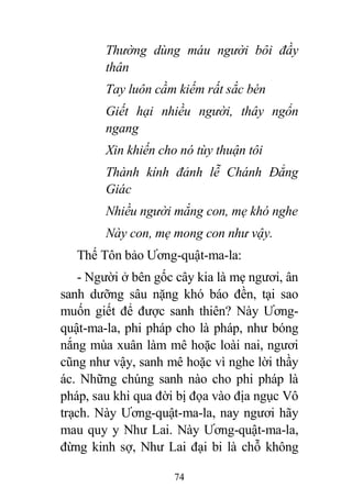 74
Thường dùng máu người bôi đầy
thân
Tay luôn cầm kiếm rất sắc bén
Giết hại nhiều người, thây ngổn
ngang
Xin khiến cho nó tùy thuận tôi
Thành kính đảnh lễ Chánh Đẳng
Giác
Nhiều người mắng con, mẹ khó nghe
Này con, mẹ mong con như vậy.
Thế Tôn bảo Ương-quật-ma-la:
- Người ở bên gốc cây kia là mẹ ngươi, ân
sanh dưỡng sâu nặng khó báo đền, tại sao
muốn giết để được sanh thiên? Này Ương-
quật-ma-la, phi pháp cho là pháp, như bóng
nắng mùa xuân làm mê hoặc loài nai, ngươi
cũng như vậy, sanh mê hoặc vì nghe lời thầy
ác. Những chúng sanh nào cho phi pháp là
pháp, sau khi qua đời bị đọa vào địa ngục Vô
trạch. Này Ương-quật-ma-la, nay ngươi hãy
mau quy y Như Lai. Này Ương-quật-ma-la,
đừng kinh sợ, Như Lai đại bi là chỗ không
 