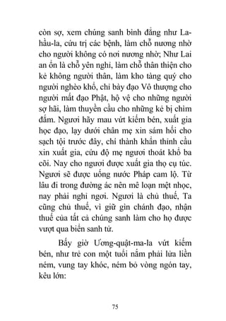 75
còn sợ, xem chúng sanh bình đẳng như La-
hầu-la, cứu trị các bệnh, làm chỗ nương nhờ
cho người không có nơi nương nhờ; Như Lai
an ổn là chỗ yên nghỉ, làm chỗ thân thiện cho
kẻ không người thân, làm kho tàng quý cho
người nghèo khổ, chỉ bày đạo Vô thượng cho
người mất đạo Phật, hộ vệ cho những người
sợ hãi, làm thuyền cầu cho những kẻ bị chìm
đắm. Ngươi hãy mau vứt kiếm bén, xuất gia
học đạo, lạy dưới chân mẹ xin sám hối cho
sạch tội trước đây, chí thành khẩn thỉnh cầu
xin xuất gia, cứu độ mẹ ngươi thoát khổ ba
cõi. Nay cho ngươi được xuất gia thọ cụ túc.
Ngươi sẽ được uống nước Pháp cam lộ. Từ
lâu đi trong đường ác nên mê loạn mệt nhọc,
nay phải nghỉ ngơi. Ngươi là chủ thuế, Ta
cũng chủ thuế, vì giữ gìn chánh đạo, nhận
thuế của tất cả chúng sanh làm cho họ được
vượt qua biển sanh tử.
Bấy giờ Ương-quật-ma-la vứt kiếm
bén, như trẻ con một tuổi nắm phải lửa liền
ném, vung tay khóc, ném bỏ vòng ngón tay,
kêu lớn:
 