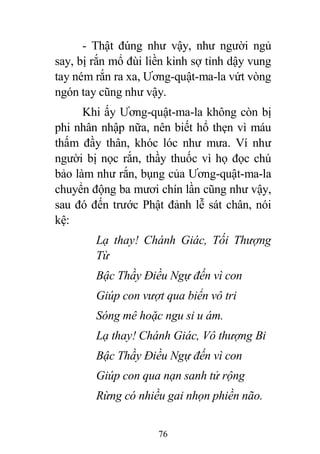 76
- Thật đúng như vậy, như người ngủ
say, bị rắn mổ đùi liền kinh sợ tỉnh dậy vung
tay ném rắn ra xa, Ương-quật-ma-la vứt vòng
ngón tay cũng như vậy.
Khi ấy Ương-quật-ma-la không còn bị
phi nhân nhập nữa, nên biết hổ thẹn vì máu
thấm đầy thân, khóc lóc như mưa. Ví như
người bị nọc rắn, thầy thuốc vì họ đọc chú
bảo làm như rắn, bụng của Ương-quật-ma-la
chuyển động ba mươi chín lần cũng như vậy,
sau đó đến trước Phật đảnh lễ sát chân, nói
kệ:
Lạ thay! Chánh Giác, Tối Thượng
Từ
Bậc Thầy Điều Ngự đến vì con
Giúp con vượt qua biển vô tri
Sóng mê hoặc ngu si u ám.
Lạ thay! Chánh Giác, Vô thượng Bi
Bậc Thầy Điều Ngự đến vì con
Giúp con qua nạn sanh tử rộng
Rừng có nhiều gai nhọn phiền não.
 