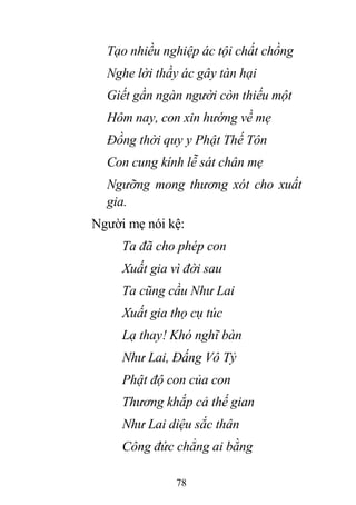 78
Tạo nhiều nghiệp ác tội chất chồng
Nghe lời thầy ác gây tàn hại
Giết gần ngàn người còn thiếu một
Hôm nay, con xin hướng về mẹ
Đồng thời quy y Phật Thế Tôn
Con cung kính lễ sát chân mẹ
Ngưỡng mong thương xót cho xuất
gia.
Người mẹ nói kệ:
Ta đã cho phép con
Xuất gia vì đời sau
Ta cũng cầu Như Lai
Xuất gia thọ cụ túc
Lạ thay! Khó nghĩ bàn
Như Lai, Đấng Vô Tỷ
Phật độ con của con
Thương khắp cả thế gian
Như Lai diệu sắc thân
Công đức chẳng ai bằng
 