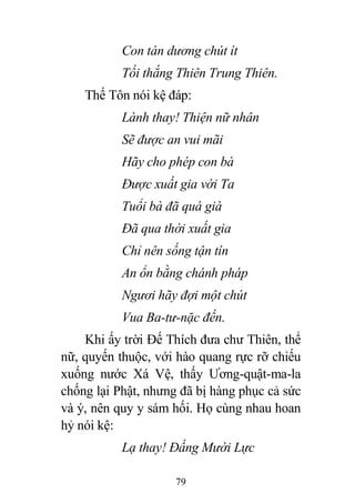 79
Con tán dương chút ít
Tối thắng Thiên Trung Thiên.
Thế Tôn nói kệ đáp:
Lành thay! Thiện nữ nhân
Sẽ được an vui mãi
Hãy cho phép con bà
Được xuất gia với Ta
Tuổi bà đã quá già
Đã qua thời xuất gia
Chỉ nên sống tận tín
An ổn bằng chánh pháp
Ngươi hãy đợi một chút
Vua Ba-tư-nặc đến.
Khi ấy trời Đế Thích đưa chư Thiên, thể
nữ, quyến thuộc, với hào quang rực rỡ chiếu
xuống nước Xá Vệ, thấy Ương-quật-ma-la
chống lại Phật, nhưng đã bị hàng phục cả sức
và ý, nên quy y sám hối. Họ cùng nhau hoan
hỷ nói kệ:
Lạ thay! Đấng Mười Lực
 