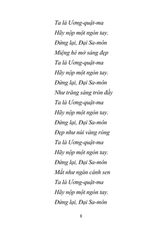 8
Ta là Ương-quật-ma
Hãy nộp một ngón tay.
Đứng lại, Đại Sa-môn
Miệng hé mở sáng đẹp
Ta là Ương-quật-ma
Hãy nộp một ngón tay.
Đứng lại, Đại Sa-môn
Như trăng sáng tròn đầy
Ta là Ương-quật-ma
Hãy nộp một ngón tay.
Đứng lại, Đại Sa-môn
Đẹp như núi vàng ròng
Ta là Ương-quật-ma
Hãy nộp một ngón tay.
Đứng lại, Đại Sa-môn
Mắt như ngàn cánh sen
Ta là Ương-quật-ma
Hãy nộp một ngón tay.
Đứng lại, Đại Sa-môn
 