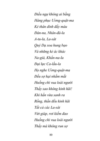 80
Điều ngự không ai bằng
Hàng phục Ương-quật-ma
Kẻ thân dính đầy máu
Đàn-na, Nhân-đà-la
A-tu-la, La-sát
Quỷ Dạ xoa hung bạo
Và những kẻ ác khác
Na-già, Khẩn-na-la
Đại lực Ca-lầu-la
Họ nghe Ương-quật-ma
Đều sợ hại nhắm mắt
Huống chi vua loài người
Thấy sao không kinh hãi!
Khi hắn vừa sanh ra
Rồng, thần đều kinh hãi
Tất cả các La-sát
Vứt giáp, rơi kiếm đao
Huống chi vua loài người
Thấy mà không run sợ
 