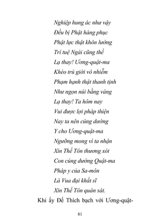 81
Nghiệp hung ác như vậy
Đều bị Phật hàng phục
Phật lực thật khôn lường
Trí tuệ Ngài cũng thế
Lạ thay! Ương-quật-ma
Khéo trú giới vô nhiễm
Phạm hạnh thật thanh tịnh
Như ngọn núi bằng vàng
Lạ thay! Ta hôm nay
Vui được lợi pháp thiện
Nay ta nên cúng dường
Y cho Ương-quật-ma
Ngưỡng mong vì ta nhận
Xin Thế Tôn thương xót
Con cúng dường Quật-ma
Pháp y của Sa-môn
Là Vua đại khất sĩ
Xin Thế Tôn quán sát.
Khi ấy Đế Thích bạch với Ương-quật-
 