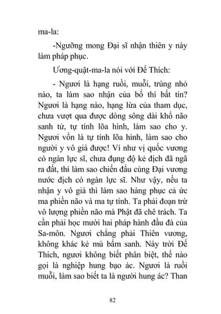 82
ma-la:
-Ngưỡng mong Đại sĩ nhận thiên y này
làm pháp phục.
Ương-quật-ma-la nói với Đế Thích:
- Ngươi là hạng ruồi, muỗi, trùng nhỏ
nào, ta làm sao nhận của bố thí bất tín?
Ngươi là hạng nào, hạng lừa của tham dục,
chưa vượt qua được dòng sông dài khổ não
sanh tử, tự tính lõa hình, làm sao cho y.
Ngươi vốn là tự tính lõa hình, làm sao cho
người y vô giá được! Ví như vị quốc vương
có ngàn lực sĩ, chưa đụng độ kẻ địch đã ngã
ra đất, thì làm sao chiến đấu cùng Đại vương
nước địch có ngàn lực sĩ. Như vậy, nếu ta
nhận y vô giá thì làm sao hàng phục cả ức
ma phiền não và ma tự tính. Ta phải đoạn trừ
vô lượng phiền não mà Phật đã chê trách. Ta
cần phải học mười hai pháp hành đầu đà của
Sa-môn. Ngươi chẳng phải Thiên vương,
không khác kẻ mù bẩm sanh. Này trời Đế
Thích, ngươi không biết phân biệt, thế nào
gọi là nghiệp hung bạo ác. Ngươi là ruồi
muỗi, làm sao biết ta là người hung ác? Than
 