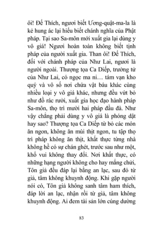 83
ôi! Đế Thích, ngươi biết Ương-quật-ma-la là
kẻ hung ác lại hiểu biết chánh nghĩa của Phật
pháp. Tại sao Sa-môn mới xuất gia lại dùng y
vô giá! Ngươi hoàn toàn không biết tịnh
pháp của người xuất gia. Than ôi! Đế Thích,
đối với chánh pháp của Như Lai, ngươi là
người ngoài. Thượng tọa Ca Diếp, trưởng tử
của Như Lai, có ngọc ma ni… tám vạn kho
quý và vô số nơi chứa vật báu khác cùng
nhiều loại y vô giá khác, nhưng đều vứt bỏ
như đồ rác rưởi, xuất gia học đạo hành pháp
Sa-môn, thọ trì mười hai pháp đầu đà. Như
vậy chẳng phải dùng y vô giá là phóng dật
hay sao? Thượng tọa Ca Diếp từ bỏ các món
ăn ngon, không ăn mùi thịt ngon, tu tập thọ
trì pháp không ăn thịt, khất thực từng nhà
không hề có sự chán ghét, trước sau như một,
khổ vui không thay đổi. Nơi khất thực, có
những hạng người không cho hay mắng chửi,
Tôn giả đều đáp lại bằng an lạc, sau đó từ
giả, tâm không khuynh động. Khi gặp người
nói có, Tôn giả không sanh tâm ham thích,
đáp lời an lạc, nhận rồi từ giả, tâm không
khuynh động. Ai đem tài sản lớn cúng dường
 