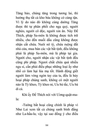 84
Tăng bảo, chúng tăng trong tương lai, thì
hưởng thụ tất cả kho báu không có cùng tận.
Vì lý do nào đó không cúng dường Tăng
được thì tự phân phối cho ngạ quỷ, người
nghèo, người cô độc, người xin ăn. Này Đế
Thích, pháp Sa-môn là không được tích trữ
nhiều, cho đến muối dầu cũng không được
nhận cất chứa. Nuôi nô tỳ, chứa ruộng đất
nhà cửa, mua bán các vật bất tịnh, đều không
phải là pháp Sa-môn, mà là pháp tại gia.
Người cho, người nhận các vật bất tịnh đều
cũng phi pháp. Ngươi chất chứa quá nhiều
ngu si, cần phải điều phục những loại ấy như
nhổ cỏ làm hại lúa mạ tốt. Hành động giết
người làm vòng ngón tay của ta, đều là hủy
hoại pháp chúng sanh, không có một người
nào là Tỳ kheo, Tỳ kheo ni, Ưu bà tắc, Ưu bà
di cả.
Khi ấy Đế Thích nói với Ương-quật-ma-
la:
-Tướng bất hoại cũng chính là pháp vì
Như Lai xem tất cả chúng sanh bình đẳng
như La-hầu-la; vậy tại sao đồng ý cho điều
 