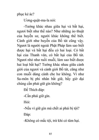 85
phục kẻ ác?
Ương-quật-ma-la nói:
-Tướng khác nhau giữa hại và bất hại,
ngươi biết như thế nào? Như những ảo thuật
của huyễn sư, người khác không thể biết.
Cảnh giới như huyễn của Bồ tát cũng vậy.
Ngươi là người ngoài Phật Pháp làm sao biết
được hại và bất hại đều có hai loại. Có bất
hại của Thanh văn, có bất hại của Bồ tát.
Ngươi nhỏ như ruồi muỗi, làm sao biết được
hai loại bất hại? Tướng khác nhau giữa cảnh
giới của ngươi và cảnh giới Bồ tát, cũng như
con muỗi dùng cánh che hư không. Ví như
Sa-môn bị phi nhân bắt giữ, bấy giờ đại
chúng cần phải giữ gìn không?
Đế Thích đáp:
-Cần phải giữ gìn.
Hỏi:
-Nếu vì giữ gìn mà chết ai phải bị tội?
Đáp:
-Không có mắc tội, trừ khi có tâm hại.
 