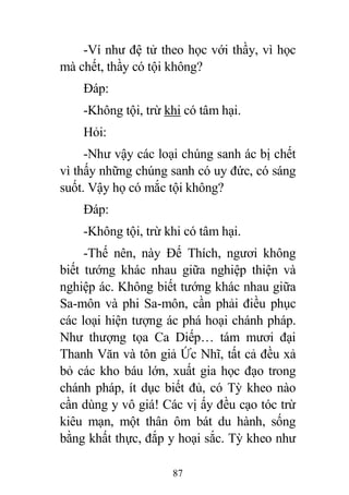87
-Ví như đệ tử theo học với thầy, vì học
mà chết, thầy có tội không?
Đáp:
-Không tội, trừ khi có tâm hại.
Hỏi:
-Như vậy các loại chúng sanh ác bị chết
vì thấy những chúng sanh có uy đức, có sáng
suốt. Vậy họ có mắc tội không?
Đáp:
-Không tội, trừ khi có tâm hại.
-Thế nên, này Đế Thích, ngươi không
biết tướng khác nhau giữa nghiệp thiện và
nghiệp ác. Không biết tướng khác nhau giữa
Sa-môn và phi Sa-môn, cần phải điều phục
các loại hiện tượng ác phá hoại chánh pháp.
Như thượng tọa Ca Diếp… tám mươi đại
Thanh Văn và tôn giả Ức Nhĩ, tất cả đều xả
bỏ các kho báu lớn, xuất gia học đạo trong
chánh pháp, ít dục biết đủ, có Tỳ kheo nào
cần dùng y vô giá! Các vị ấy đều cạo tóc trừ
kiêu mạn, một thân ôm bát du hành, sống
bằng khất thực, đắp y hoại sắc. Tỳ kheo như
 