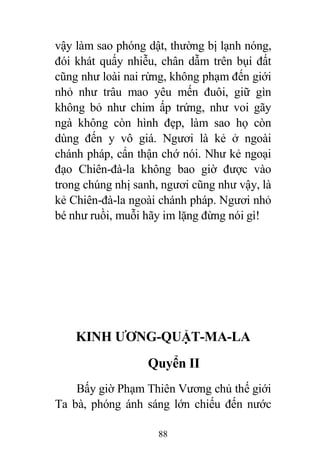88
vậy làm sao phóng dật, thường bị lạnh nóng,
đói khát quấy nhiễu, chân dẫm trên bụi đất
cũng như loài nai rừng, không phạm đến giới
nhỏ như trâu mao yêu mến đuôi, giữ gìn
không bỏ như chim ấp trứng, như voi gãy
ngà không còn hình đẹp, làm sao họ còn
dùng đến y vô giá. Ngươi là kẻ ở ngoài
chánh pháp, cẩn thận chớ nói. Như kẻ ngoại
đạo Chiên-đà-la không bao giờ được vào
trong chúng nhị sanh, ngươi cũng như vậy, là
kẻ Chiên-đà-la ngoài chánh pháp. Ngươi nhỏ
bé như ruồi, muỗi hãy im lặng đừng nói gì!
KINH ƯƠNG-QUẬT-MA-LA
Quyển II
Bấy giờ Phạm Thiên Vương chủ thế giới
Ta bà, phóng ánh sáng lớn chiếu đến nước
 