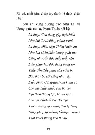 89
Xá vệ, nhất tâm chắp tay đảnh lễ dưới chân
Phật.
Sau khi cúng dường đức Như Lai và
Ương-quật-ma-la, Phạm Thiên nói kệ:
Lạ thay! Con đang gặp đại chiến
Như hai Sư tử dũng mãnh tranh
Lạ thay! Điều Ngự Thiên Nhân Sư
Như Lai khéo điều Ương-quật-ma
Cũng như rắn độc thấy thầy rắn
Liền phun hơi độc dáng hung tợn
Thầy liền điều phục rắn nằm im
Bậc thầy ba cõi cũng như vậy
Điều phục Ương-quật-ma hung ác
Con lạy thầy thuốc của ba cõi
Đại thần thông lực, bất tư nghì
Con xin đảnh lễ Vua Tự Tại
Thiên vương tạo dựng thật lạ lùng
Dùng pháp tạo dựng Ương-quật-ma
Thật là tối thắng khó thí dụ
 