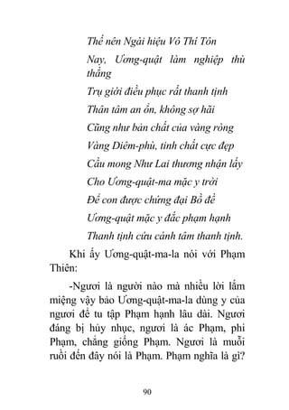 90
Thế nên Ngài hiệu Vô Thí Tôn
Nay, Ương-quật làm nghiệp thù
thắng
Trụ giới điều phục rất thanh tịnh
Thân tâm an ổn, không sợ hãi
Cũng như bản chất của vàng ròng
Vàng Diêm-phù, tinh chất cực đẹp
Cầu mong Như Lai thương nhận lấy
Cho Ương-quật-ma mặc y trời
Để con được chứng đại Bồ đề
Ương-quật mặc y đắc phạm hạnh
Thanh tịnh cứu cánh tâm thanh tịnh.
Khi ấy Ương-quật-ma-la nói với Phạm
Thiên:
-Ngươi là người nào mà nhiều lời lắm
miệng vậy bảo Ương-quật-ma-la dùng y của
ngươi để tu tập Phạm hạnh lâu dài. Ngươi
đáng bị hủy nhục, ngươi là ác Phạm, phi
Phạm, chẳng giống Phạm. Ngươi là muỗi
ruồi đến đây nói là Phạm. Phạm nghĩa là gì?
 